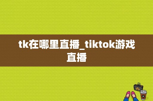 tk在哪里直播_tiktok游戏直播