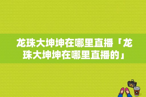  龙珠大坤坤在哪里直播「龙珠大坤坤在哪里直播的」