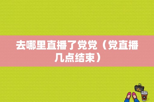 去哪里直播了党党（党直播几点结束）